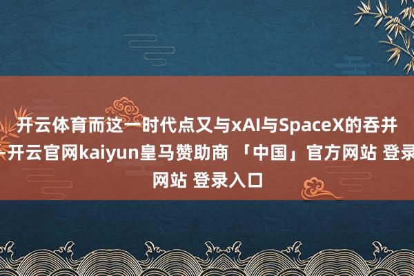 开云体育而这一时代点又与xAI与SpaceX的吞并近似-开云官网kaiyun皇马赞助商 「中国」官方网站 登录入口