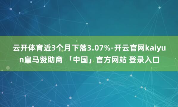 云开体育近3个月下落3.07%-开云官网kaiyun皇马赞助商 「中国」官方网站 登录入口