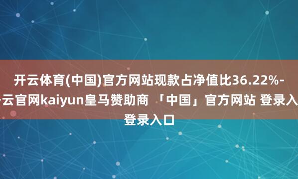 开云体育(中国)官方网站现款占净值比36.22%-开云官网kaiyun皇马赞助商 「中国」官方网站 登录入口