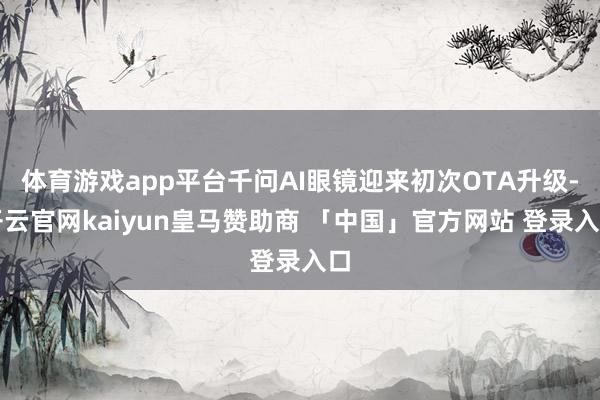 体育游戏app平台千问AI眼镜迎来初次OTA升级-开云官网kaiyun皇马赞助商 「中国」官方网站 登录入口