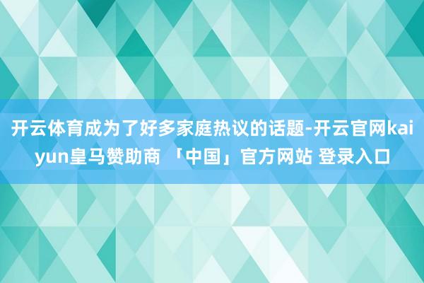 开云体育成为了好多家庭热议的话题-开云官网kaiyun皇马赞助商 「中国」官方网站 登录入口
