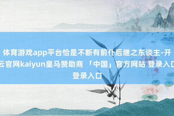 体育游戏app平台恰是不断有前仆后继之东谈主-开云官网kaiyun皇马赞助商 「中国」官方网站 登录入口