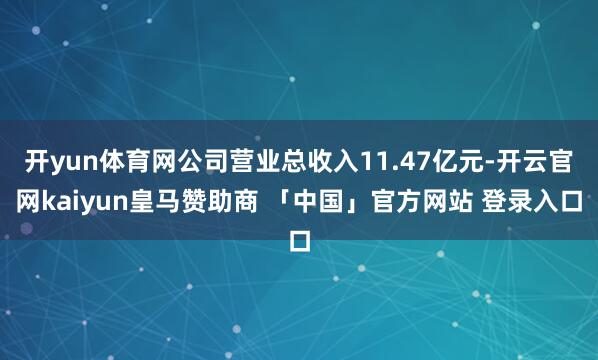 开yun体育网公司营业总收入11.47亿元-开云官网kaiyun皇马赞助商 「中国」官方网站 登录入口