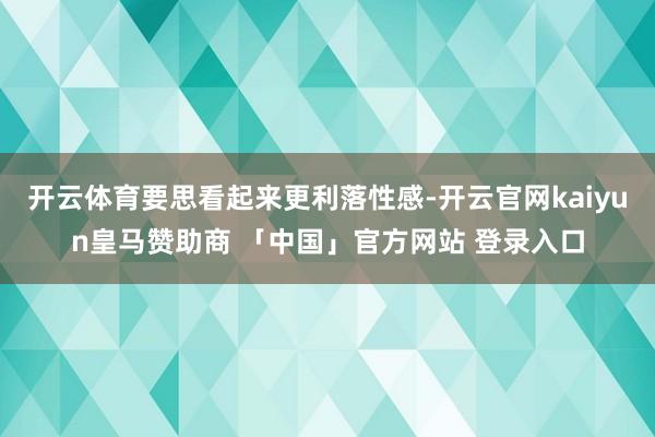 开云体育要思看起来更利落性感-开云官网kaiyun皇马赞助商 「中国」官方网站 登录入口