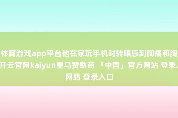 体育游戏app平台他在家玩手机时转眼感到胸痛和胸闷-开云官网kaiyun皇马赞助商 「中国」官方网站 登录入口