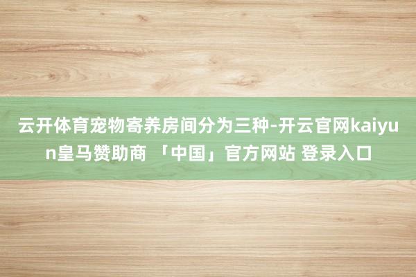 云开体育宠物寄养房间分为三种-开云官网kaiyun皇马赞助商 「中国」官方网站 登录入口