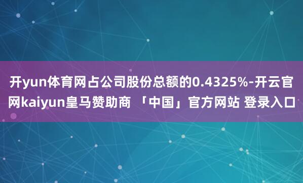 开yun体育网占公司股份总额的0.4325%-开云官网kaiyun皇马赞助商 「中国」官方网站 登录入口