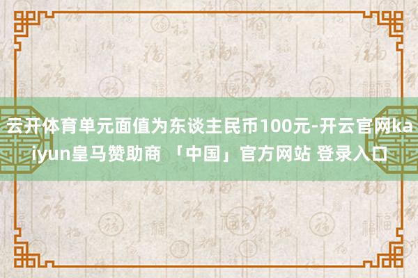 云开体育单元面值为东谈主民币100元-开云官网kaiyun皇马赞助商 「中国」官方网站 登录入口
