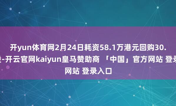 开yun体育网2月24日耗资58.1万港元回购30.6万股-开云官网kaiyun皇马赞助商 「中国」官方网站 登录入口