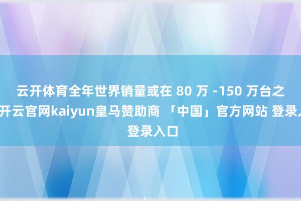 云开体育全年世界销量或在 80 万 -150 万台之间-开云官网kaiyun皇马赞助商 「中国」官方网站 登录入口