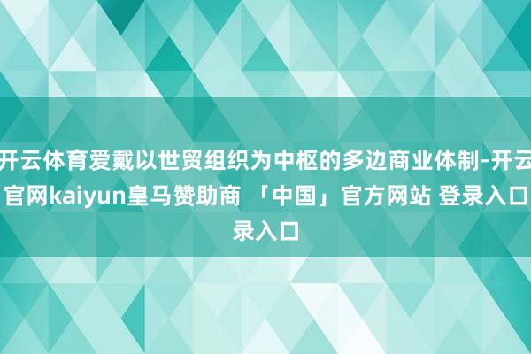 开云体育爱戴以世贸组织为中枢的多边商业体制-开云官网kaiyun皇马赞助商 「中国」官方网站 登录入口