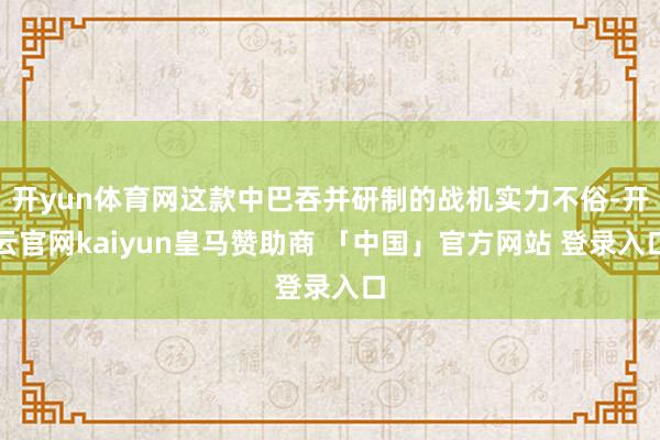 开yun体育网这款中巴吞并研制的战机实力不俗-开云官网kaiyun皇马赞助商 「中国」官方网站 登录入口