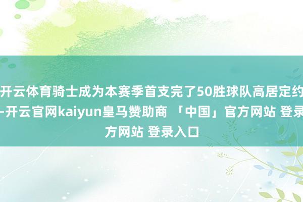 开云体育骑士成为本赛季首支完了50胜球队高居定约第一-开云官网kaiyun皇马赞助商 「中国」官方网站 登录入口