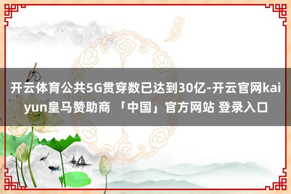 开云体育公共5G贯穿数已达到30亿-开云官网kaiyun皇马赞助商 「中国」官方网站 登录入口