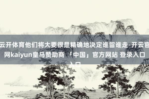 云开体育他们将大要很是精确地决定谁留谁走-开云官网kaiyun皇马赞助商 「中国」官方网站 登录入口