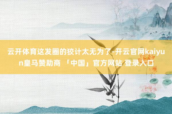 云开体育这发圈的狡计太无为了-开云官网kaiyun皇马赞助商 「中国」官方网站 登录入口