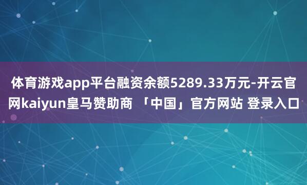 体育游戏app平台融资余额5289.33万元-开云官网kaiyun皇马赞助商 「中国」官方网站 登录入口