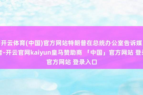 开云体育(中国)官方网站特朗普在总统办公室告诉媒体记者-开云官网kaiyun皇马赞助商 「中国」官方网站 登录入口