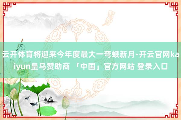 云开体育将迎来今年度最大一弯蛾新月-开云官网kaiyun皇马赞助商 「中国」官方网站 登录入口