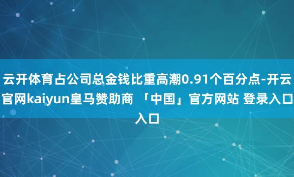 云开体育占公司总金钱比重高潮0.91个百分点-开云官网kaiyun皇马赞助商 「中国」官方网站 登录入口