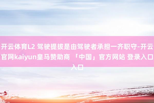 开云体育L2 驾驶提拔是由驾驶者承担一齐职守-开云官网kaiyun皇马赞助商 「中国」官方网站 登录入口