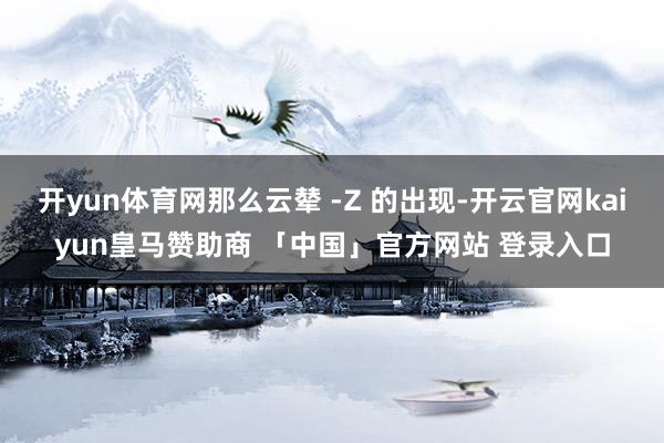 开yun体育网那么云辇 -Z 的出现-开云官网kaiyun皇马赞助商 「中国」官方网站 登录入口