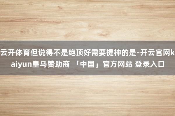 云开体育但说得不是绝顶好需要提神的是-开云官网kaiyun皇马赞助商 「中国」官方网站 登录入口
