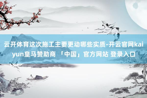 云开体育这次施工主要更动哪些实质-开云官网kaiyun皇马赞助商 「中国」官方网站 登录入口