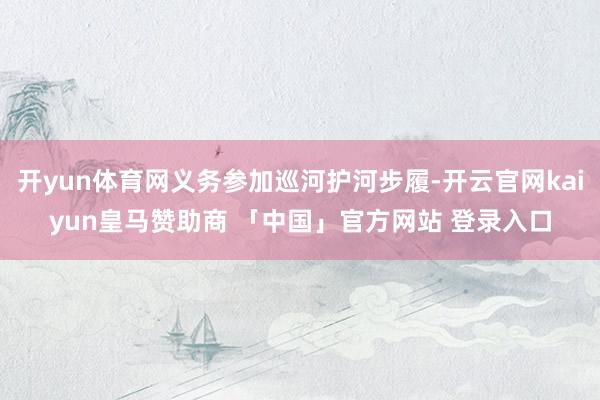 开yun体育网义务参加巡河护河步履-开云官网kaiyun皇马赞助商 「中国」官方网站 登录入口