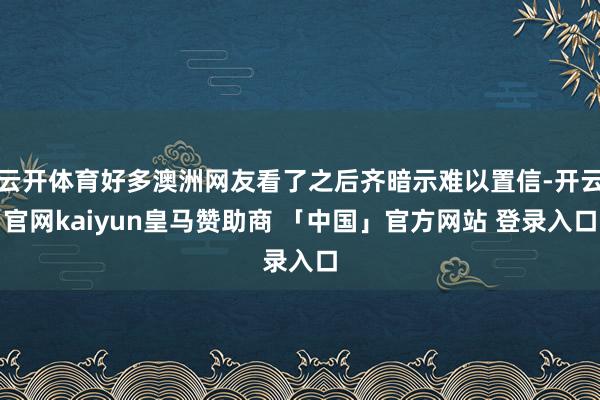 云开体育好多澳洲网友看了之后齐暗示难以置信-开云官网kaiyun皇马赞助商 「中国」官方网站 登录入口