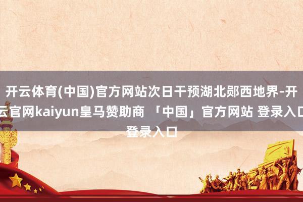 开云体育(中国)官方网站次日干预湖北郧西地界-开云官网kaiyun皇马赞助商 「中国」官方网站 登录入口