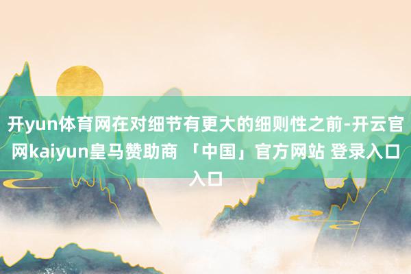 开yun体育网在对细节有更大的细则性之前-开云官网kaiyun皇马赞助商 「中国」官方网站 登录入口