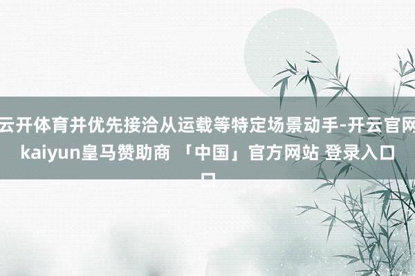 云开体育并优先接洽从运载等特定场景动手-开云官网kaiyun皇马赞助商 「中国」官方网站 登录入口