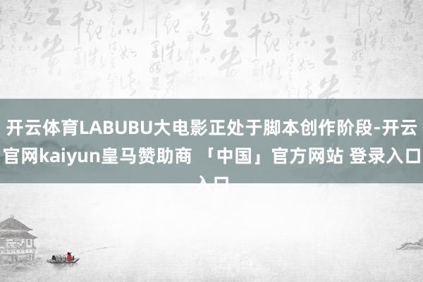 开云体育LABUBU大电影正处于脚本创作阶段-开云官网kaiyun皇马赞助商 「中国」官方网站 登录入口