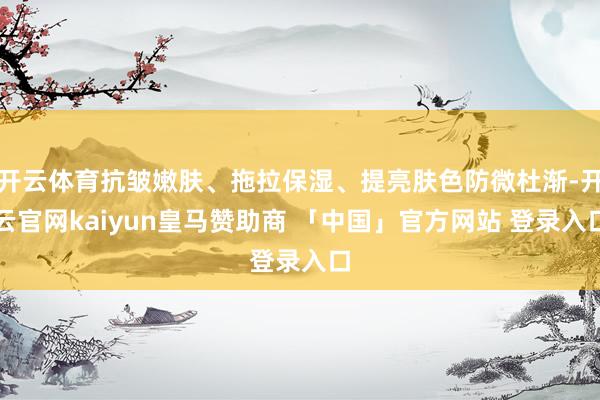 开云体育抗皱嫩肤、拖拉保湿、提亮肤色防微杜渐-开云官网kaiyun皇马赞助商 「中国」官方网站 登录入口