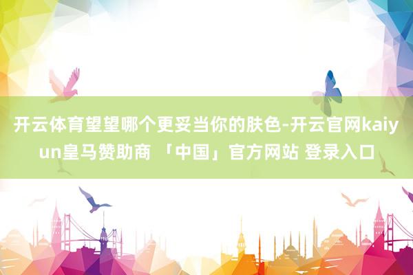 开云体育望望哪个更妥当你的肤色-开云官网kaiyun皇马赞助商 「中国」官方网站 登录入口
