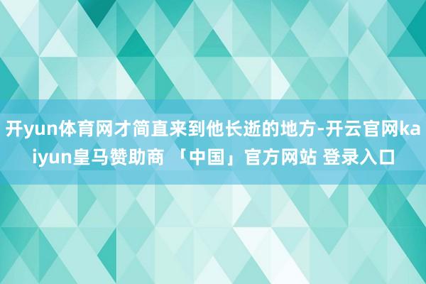 开yun体育网才简直来到他长逝的地方-开云官网kaiyun皇马赞助商 「中国」官方网站 登录入口