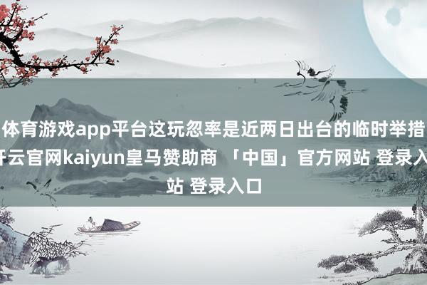 体育游戏app平台这玩忽率是近两日出台的临时举措-开云官网kaiyun皇马赞助商 「中国」官方网站 登录入口