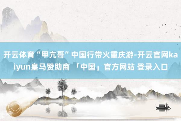 开云体育“甲亢哥”中国行带火重庆游-开云官网kaiyun皇马赞助商 「中国」官方网站 登录入口