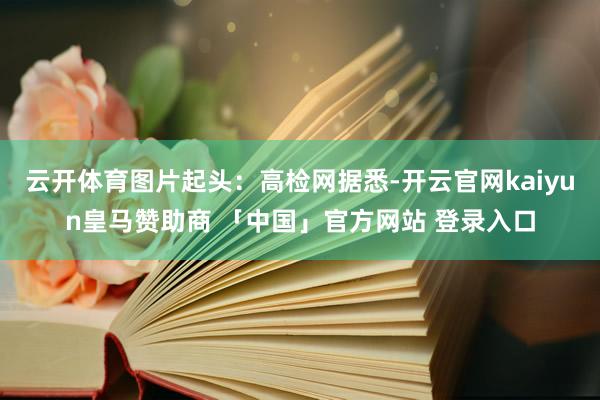 云开体育图片起头：高检网据悉-开云官网kaiyun皇马赞助商 「中国」官方网站 登录入口