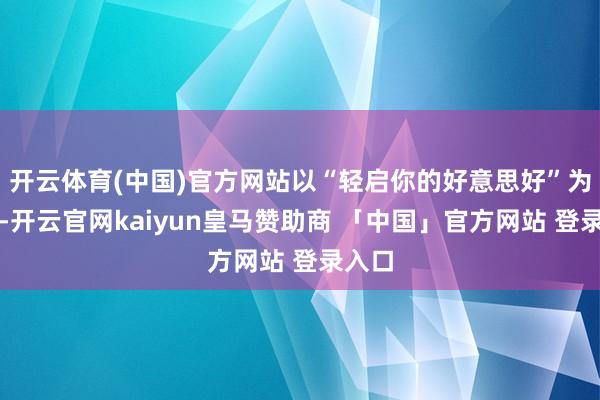 开云体育(中国)官方网站以“轻启你的好意思好”为主题-开云官网kaiyun皇马赞助商 「中国」官方网站 登录入口