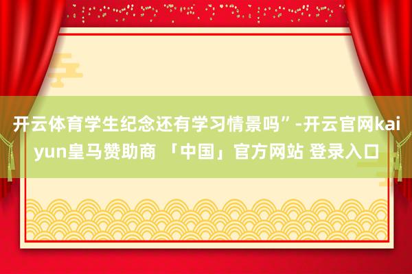 开云体育学生纪念还有学习情景吗”-开云官网kaiyun皇马赞助商 「中国」官方网站 登录入口