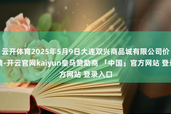 云开体育2025年5月9日大连双兴商品城有限公司价钱行情-开云官网kaiyun皇马赞助商 「中国」官方网站 登录入口