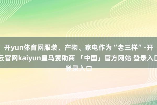 开yun体育网服装、产物、家电作为“老三样”-开云官网kaiyun皇马赞助商 「中国」官方网站 登录入口
