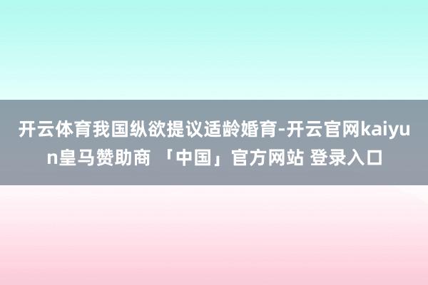 开云体育我国纵欲提议适龄婚育-开云官网kaiyun皇马赞助商 「中国」官方网站 登录入口