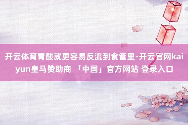 开云体育胃酸就更容易反流到食管里-开云官网kaiyun皇马赞助商 「中国」官方网站 登录入口