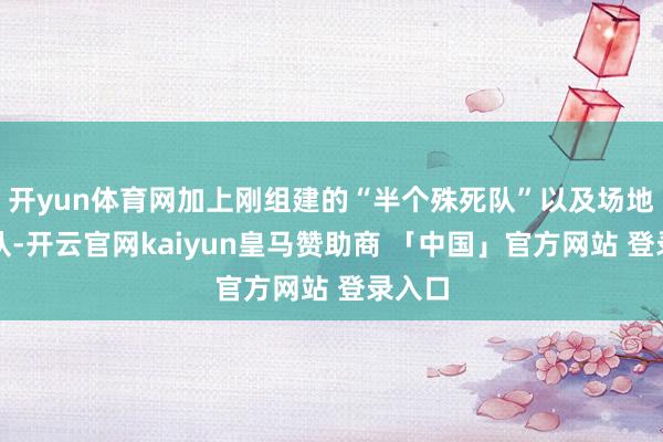 开yun体育网加上刚组建的“半个殊死队”以及场地游击队-开云官网kaiyun皇马赞助商 「中国」官方网站 登录入口