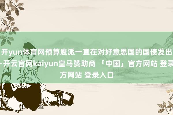 开yun体育网预算鹰派一直在对好意思国的国债发出警告-开云官网kaiyun皇马赞助商 「中国」官方网站 登录入口