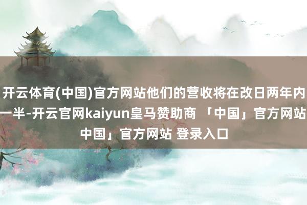 开云体育(中国)官方网站他们的营收将在改日两年内着落向上一半-开云官网kaiyun皇马赞助商 「中国」官方网站 登录入口