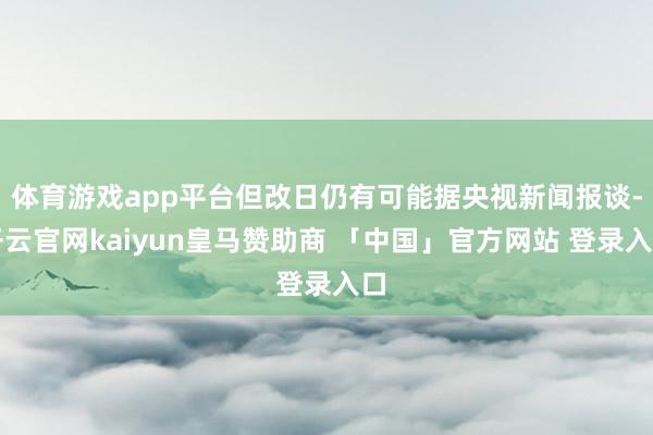 体育游戏app平台但改日仍有可能据央视新闻报谈-开云官网kaiyun皇马赞助商 「中国」官方网站 登录入口